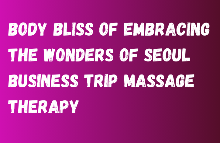 Body Bliss of Embracing the Wonders of Seoul Business Trip Massage Therapy